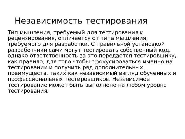 Независимость тестирования Тип мышления, требуемый для тестирования и рецензирования, отличается от типа мышления, требуемого для разработки. С правильной установкой разработчики сами могут тестировать собственный код, однако ответственность за это передается тестировщику, как правило, для того чтобы сфокусироваться именно на тестировании и получить ряд дополнительных преимуществ, таких как независимый взгляд обученных и профессиональных тестировщиков. Независимое тестирование может быть выполнено на любом уровне тестирования. 