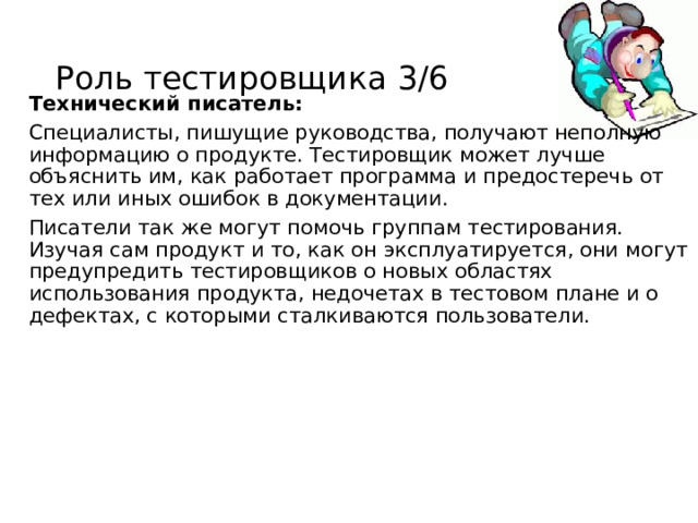 Роль тестировщика 3/6 Технический писатель: Специалисты, пишущие руководства, получают неполную информацию о продукте. Тестировщик может лучше объяснить им, как работает программа и предостеречь от тех или иных ошибок в документации. Писатели так же могут помочь группам тестирования. Изучая сам продукт и то, как он эксплуатируется, они могут предупредить тестировщиков о новых областях использования продукта, недочетах в тестовом плане и о дефектах, с которыми сталкиваются пользователи. 