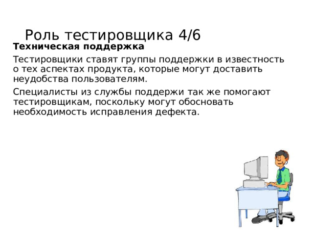 Роль тестировщика 4/6 Техническая поддержка Тестировщики ставят группы поддержки в известность о тех аспектах продукта, которые могут доставить неудобства пользователям. Специалисты из службы поддержи так же помогают тестировщикам, поскольку могут обосновать необходимость исправления дефекта. 