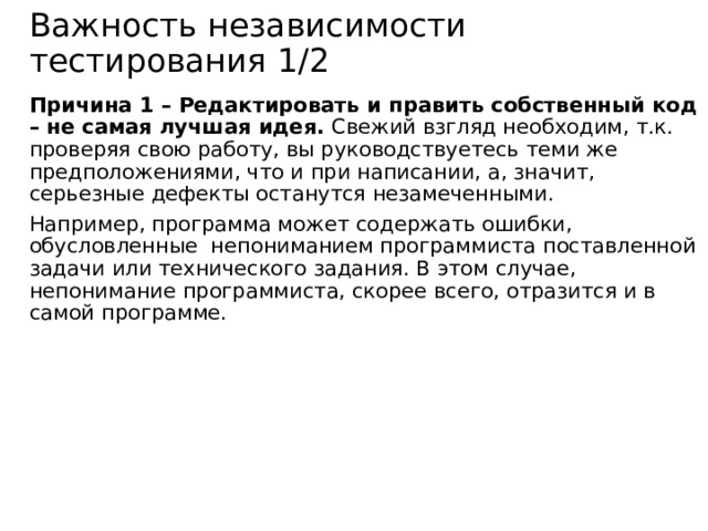 Важность независимости тестирования 1/2 Причина 1 – Редактировать и править собственный код – не самая лучшая идея. Свежий взгляд необходим, т.к. проверяя свою работу, вы руководствуетесь теми же предположениями, что и при написании, а, значит, серьезные дефекты останутся незамеченными. Например, программа может содержать ошибки, обусловленные непониманием программиста поставленной задачи или технического задания. В этом случае, непонимание программиста, скорее всего, отразится и в самой программе. 