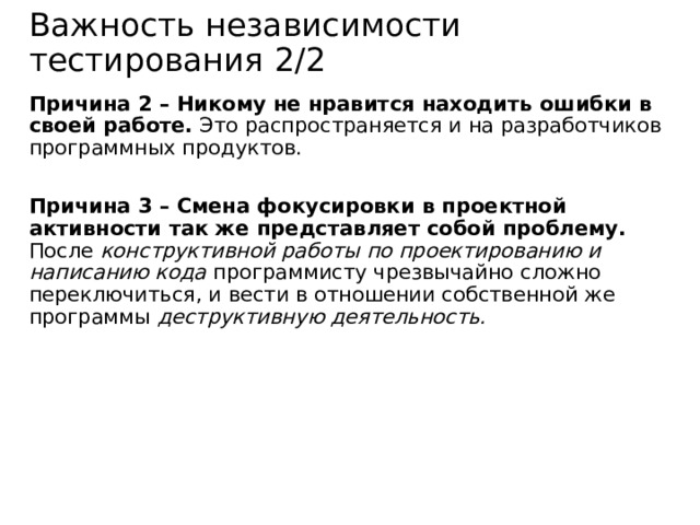 Важность независимости тестирования 2/2 Причина 2 – Никому не нравится находить ошибки в своей работе. Это распространяется и на разработчиков программных продуктов. Причина 3 – Смена фокусировки в проектной активности так же представляет собой проблему. После конструктивной работы по проектированию и написанию кода программисту чрезвычайно сложно переключиться, и вести в отношении собственной же программы деструктивную деятельность. 