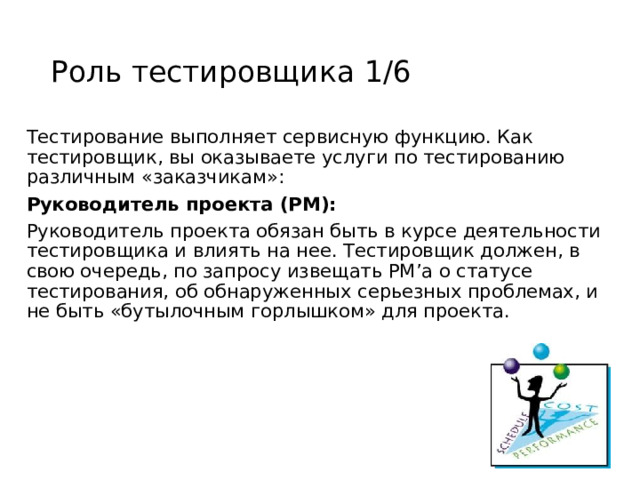 Роль тестировщика 1/6 Тестирование выполняет сервисную функцию. Как тестировщик, вы оказываете услуги по тестированию различным «заказчикам»: Руководитель проекта (PM): Руководитель проекта обязан быть в курсе деятельности тестировщика и влиять на нее. Тестировщик должен, в свою очередь, по запросу извещать PM’а о статусе тестирования, об обнаруженных серьезных проблемах, и не быть «бутылочным горлышком» для проекта. 