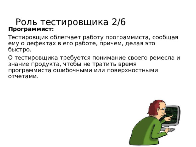 Роль тестировщика 2/6 Программист: Тестировщик облегчает работу программиста, сообщая ему о дефектах в его работе, причем, делая это быстро. О тестировщика требуется понимание своего ремесла и знание продукта, чтобы не тратить время программиста ошибочными или поверхностными отчетами. 