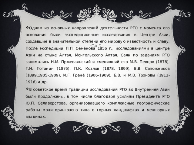 Одним из основных направлений деятельности РГО с момента его основания были экспедиционные исследования в Центре Азии, создавшие в значительной степени его мировую известность и славу. После экспедиции П.П. Семёнова 1856 г., исследованиями в центре Азии на стыке Алтая, Монгольского Алтая, Саян по заданиям РГО занимались Н.М. Пржевальский и сменивший его М.В. Певцов (1878), Г.Н. Потанин (1876), П.К. Козлов (1878, 1899), В.В. Сапожников (1899,1905-1909), И.Г. Гранё (1906-1909), Б.В. и М.В. Троновы (1913-1916) и др. В советское время традиции исследований РГО во Внутренней Азии были продолжены, в том числе благодаря усилиям Президента РГО Ю.П. Селиверстова, организовавшего комплексные географические работы мониторингового типа в горных ландшафтах и межгорных впадинах. 