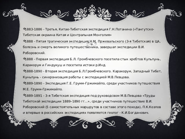 1883-1886 - Третья, Китае-Тибетская экспедиция Г.Н.Потанина («Тангутско-Тибетская окраина Китая и Центральная Монголия» 1888 - Пятая трагическая экспедиция Н.М. Пржевальского (3-я Тибетская) в ЦА, болезнь и смерть великого путешественика, завершал экспедиции В.И. Роборовский. 1888 - Первая экспедиция Б.Л. Громбчевского посетила стык хребтов Кульлунь, Каракорум и Гиндукуш и посетила истоки р.Инд. 1888-1890 - Вторая экспедиция Б.Л.Громбчевского. Каракорум, Западный Тибет, Куньлунь - синхронизация работы с экспедицией М.В.Певцова. 1889-1890 - Экспедиция Г.Е. Грумм-Гржимайло, среди участников путешествия М.Е. Грумм-Гржимайло. 1889-1891 - 3-я Тибетская экспедиция под руководсвом М.В.Певцова «Труды Тибетской экспедиции 1889–1890 гг...», среди участников путешествие В.И. Роборовский (5 самостоятельных маршрутов в составе этого похода), П.К.Козлов и впервые в российских экспедициях появляется геолог - К.И.Богданович. 