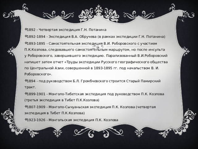 1892 - Четвертая экспедиция Г.Н. Потанина 1892-1894 - Экспедиция В.А. Обручева (в рамках экспедиции Г.Н. Потанина) 1893-1895 - Самостоятельная экспедиция В.И. Роборовского с участием П.К.Козлова, следовавшего самостоятельным маршрутом, но после инсульта у Роборовского, завершившего экспедицию. Парализованный В.И.Роборовский напишет затем отчет «Труды экспедиции Русского географического общества по Центральной Азии, совершенной в 1893-1895 гг. под начальством В. И. Роборовского».  1894 - под руководством Б.Л. Громбчевского строится Старый Памирский тракт. 1899-1901 - Монголо-Тибетская экспедиция под руководством П.К. Козлова (третья экспедиция в Тибет П.К.Козлова) 1807-1909 - Монголо-Сычуаньская экспедиция П.К. Козлова (четвертая экспедиция в Тибет П.К.Козлова) 1923-1926 - Монгольская экспедиция П.К. Козлова 