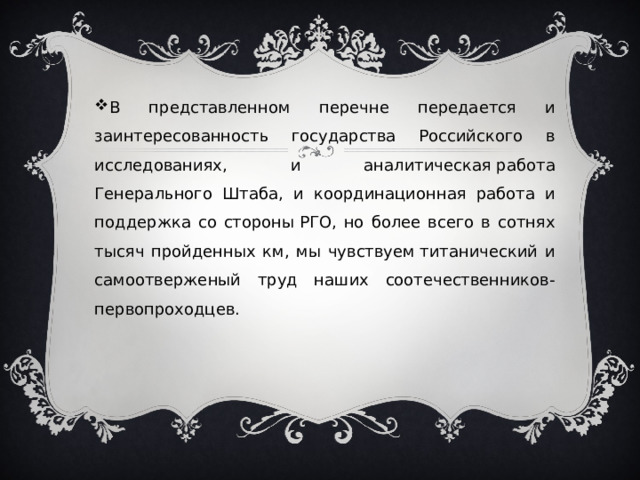 В представленном перечне передается и заинтересованность государства Российского в исследованиях, и аналитическая работа Генерального Штаба, и координационная работа и поддержка со стороны РГО, но более всего в сотнях тысяч пройденных км, мы чувствуем титанический и самоотверженый труд наших соотечественников-первопроходцев. 