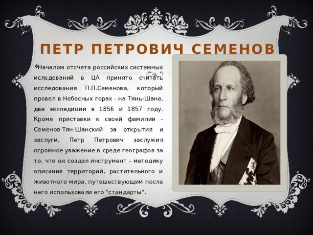 Петр петрович семенов Началом отсчета российских системных иследований в ЦА принято считать исследования П.П.Семенова, который провел в Небесных горах - на Тянь-Шане, две экспедиции в 1856 и 1857 году. Кроме приставки к своей фамилии - Семенов-Тян-Шанский за открытия и заслуги, Петр Петрович заслужил огромное уважение в среде географов за то, что он создал инструмент - методику описания территорий, растительного и животного мира, путешествующим после него использовали его 