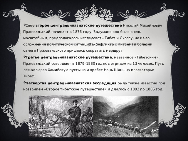 Своё  второе центральноазиатское путешествие  Николай Михайлович Пржевальский начинает в 1876 году. Задумано оно было очень масштабным, предполагалось исследовать Тибет и Лхассу, но из-за осложнения политической ситуации (конфликта с Китаем) и болезни самого Пржевальского пришлось сократить маршрут. Третье центральноазиатское путешествие , названное «Тибетским», Пржевальский совершает в 1879–1880 годах с отрядом из 13 человек. Путь лежал через Хамийскую пустыню и хребет Нань-Шань на плоскогорье Тибет. Четвёртая центральноазиатская экспедиция  была также известна под названием «Второе тибетское путешествие» и длилась с 1883 по 1885 год. 