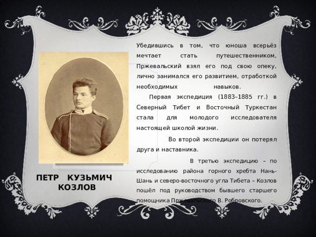 Убедившись в том, что юноша всерьёз мечтает стать путешественником, Пржевальский взял его под свою опеку, лично занимался его развитием, отработкой необходимых навыков.    Первая экспедиция (1883–1885 гг.) в Северный Тибет и Восточный Туркестан стала для молодого исследователя настоящей школой жизни.  Во второй экспедиции он потерял друга и наставника.  В третью экспедицию – по исследованию района горного хребта Нань-Шань и северо-восточного угла Тибета – Козлов пошёл под руководством бывшего старшего помощника Пржевальского В. Робровского. Вставка рисунка Петр кузьмич козлов 