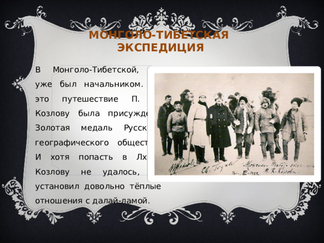 Монголо-тибетская экспедиция В Монголо-Тибетской, он уже был начальником. За это путешествие П. К. Козлову была присуждена Золотая медаль Русского географического общества. И хотя попасть в Лхасу Козлову не удалось, он установил довольно тёплые отношения с далай-ламой. 