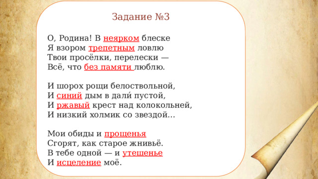 Задание №3 О, Родина! В неярком блеске Я взором трепетным ловлю Твои просёлки, перелески — Всё, что без памяти люблю. И шорох рощи белоствольной, И синий дым в дали́ пустой, И ржавый крест над колокольней, И низкий холмик со звездой… Мои обиды и прощенья Сгорят, как старое жнивьё. В тебе одной — и утешенье И исцеление моё. 