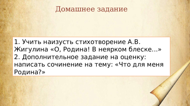 Домашнее задание 1. Учить наизусть стихотворение А.В. Жигулина «О, Родина! В неярком блеске...» 2. Дополнительное задание на оценку: написать сочинение на тему: «Что для меня Родина?» 