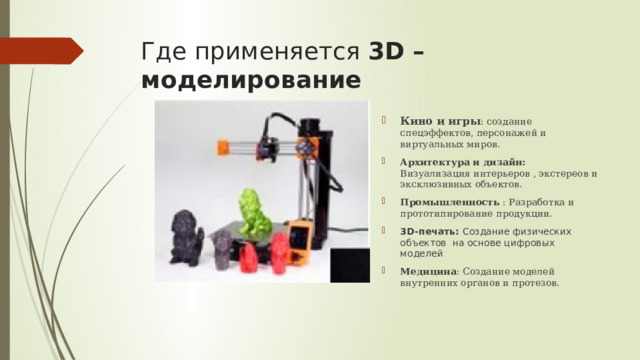 Где применяется 3D – моделирование Кино и игры : создание спецэффектов, персонажей и виртуальных миров. Архитектура и дизайн: Визуализация интерьеров , экстереов и эксклюзивных объектов. Промышленность : Разработка и прототипирование продукции. 3D-печать: Создание физических объектов на основе цифровых моделей Медицина : Создание моделей внутренних органов и протезов. 