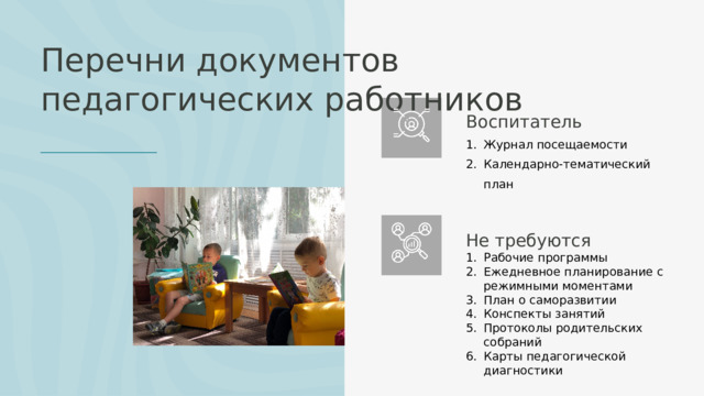 Перечни документов педагогических работников Воспитатель Журнал посещаемости Календарно-тематический план Не требуются Рабочие программы Ежедневное планирование с режимными моментами План о саморазвитии Конспекты занятий Протоколы родительских собраний Карты педагогической диагностики 