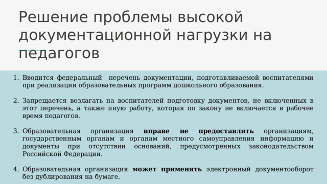 Решение проблемы высокой документационной нагрузки на педагогов Вводится федеральный перечень документации, подготавливаемой воспитателями при реализации образовательных программ дошкольного образования. Запрещается возлагать на воспитателей подготовку документов, не включенных в этот перечень, а также иную работу, которая по закону не включается в рабочее время педагогов. Образовательная организация вправе не предоставлять организациям, государственным органам и органам местного самоуправления информацию и документы при отсутствии оснований, предусмотренных законодательством Российской Федерации. Образовательная организация может применять электронный документооборот без дублирования на бумаге. Образовательная организация вправе применять в своей деятельности электронный документооборот 