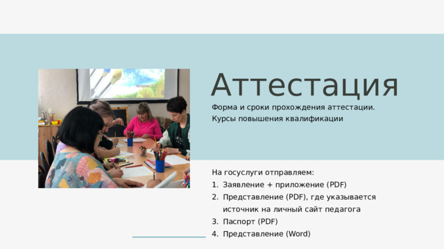 Аттестация Форма и сроки прохождения аттестации. Курсы повышения квалификации На госуслуги отправляем: Заявление + приложение (PDF) Представление (PDF), где указывается источник на личный сайт педагога Паспорт (PDF) Представление (Word) 