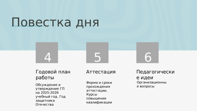 Повестка дня 4 5 6 Аттестация Годовой план работы Педагогические идеи Организационные вопросы Форма и сроки прохождения аттестации. Курсы повышения квалификации Обсуждение и утверждение ГП на 2025-2026 учебный год. Год защитника Отечества 