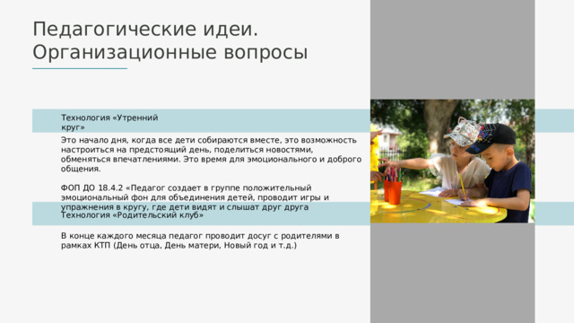Педагогические идеи. Организационные вопросы Технология «Утренний круг» Это начало дня, когда все дети собираются вместе, это возможность настроиться на предстоящий день, поделиться новостями, обменяться впечатлениями. Это время для эмоционального и доброго общения. ФОП ДО 18.4.2 «Педагог создает в группе положительный эмоциональный фон для объединения детей, проводит игры и упражнения в кругу, где дети видят и слышат друг друга Технология «Родительский клуб» В конце каждого месяца педагог проводит досуг с родителями в рамках КТП (День отца, День матери, Новый год и т.д.) 