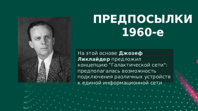 Леонард Клейнрок создал теорию коммутации пакетов: при передаче данных в компьютерных сетях информация разделяется на маленькие блоки (пакеты), которые отправляются по сети конкретному получателю — Someone Famous успешно передана строка данных между двумя компьютерами в Калифорнийском университете и Стэнфордском исследовательском институте ПРЕДПОСЫЛКИ  1960-е *расстояние между компьютерами составляло порядка 640 км На этой основе Джозеф Ликлайдер предложил концепцию 