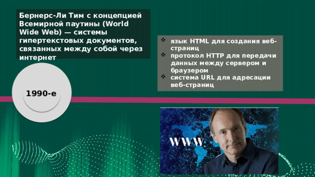 Бернерс-Ли Тим с концепцией Всемирной паутины (World Wide Web) — системы гипертекстовых документов, связанных между собой через интернет язык HTML для создания веб-страниц протокол HTTP для передачи данных между сервером и браузером система URL для адресации веб-страниц я я 1980-е 1990-е создание BIND - системы доменных имен, обеспечивающей выполнение преобразования DNS-имени в IP-адрес и наоборот 