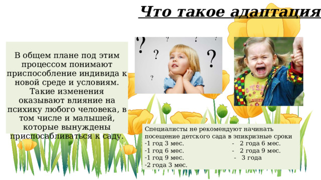 Что такое адаптация? В общем плане под этим процессом понимают приспособление индивида к новой среде и условиям. Такие изменения оказывают влияние на психику любого человека, в том числе и малышей, которые вынуждены приспосабливаться к саду. Специалисты не рекомендуют начинать посещение детского сада в эпикризные сроки 1 год 3 мес. - 2 года 6 мес. 1 год 6 мес. - 2 года 9 мес. 1 год 9 мес. - 3 года 2 года 3 мес.  