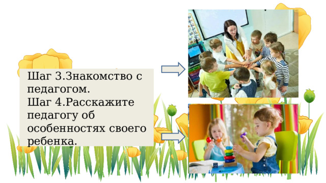 Шаг 3.Знакомство с педагогом. Шаг 4.Расскажите педагогу об особенностях своего ребенка. желательно перед тем как вы будете прийти и познокомиться с педагогом. Для того чтобы знакомство было более теплым нарисуйте с ребенком какое нибудь изображение, подарок воспитателю и расскажите как вы вместе с ребенком старались. Хотели порадовать ее Но делать это нужно желательно без ребенка к примеру- если вы скажете при ребенка Марь иванна петенка очень не любит суп. Конечно он откажется есть суп.  Если вы сделаете это деликатным способом то воспитатель поможет вам решить этот вопрос. И потом дети копируют поведение друг друга им легче будет научить друг у друга.   Расскажите педагогу об особенностях своего ребенка, о характере, о бытовых навыках которые освоил и не очень.    