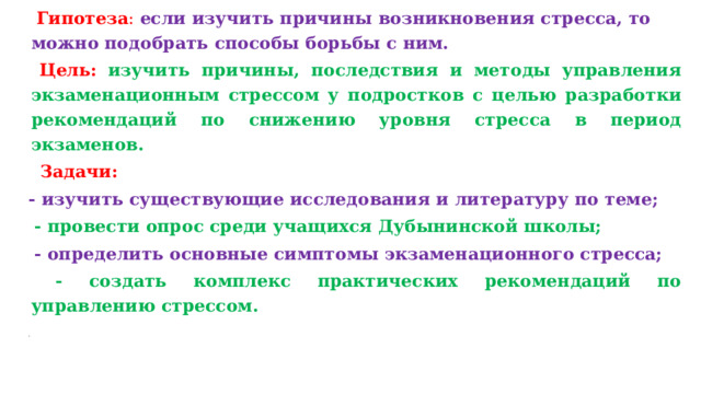 Гипотеза :  если изучить причины возникновения стресса, то можно подобрать способы борьбы с ним.  Цель:  изучить причины, последствия и методы управления экзаменационным стрессом у подростков с целью разработки рекомендаций по снижению уровня стресса в период экзаменов.  Задачи: - изучить существующие исследования и литературу по теме;  - провести опрос среди учащихся Дубынинской школы;  - определить основные симптомы экзаменационного стресса;  - создать комплекс практических рекомендаций по управлению стрессом.    