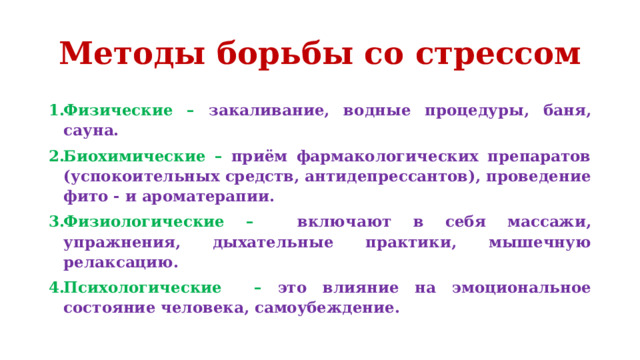 Методы борьбы со стрессом Физические –  закаливание, водные процедуры, баня, сауна. Биохимические –  приём фармакологических препаратов (успокоительных средств, антидепрессантов), проведение фито - и ароматерапии. Физиологические –  включают в себя массажи, упражнения, дыхательные практики, мышечную релаксацию. Психологические  –  это влияние на эмоциональное состояние человека, самоубеждение. 