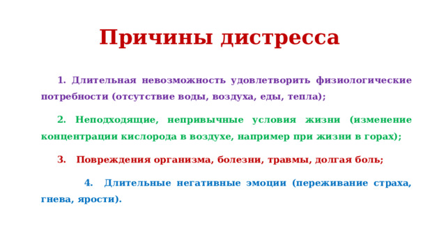 Причины дистресса 1. Длительная невозможность удовлетворить физиологические потребности (отсутствие воды, воздуха, еды, тепла); 2. Неподходящие, непривычные условия жизни (изменение концентрации кислорода в воздухе, например при жизни в горах); 3. Повреждения организма, болезни, травмы, долгая боль;  4. Длительные негативные эмоции (переживание страха, гнева, ярости). 