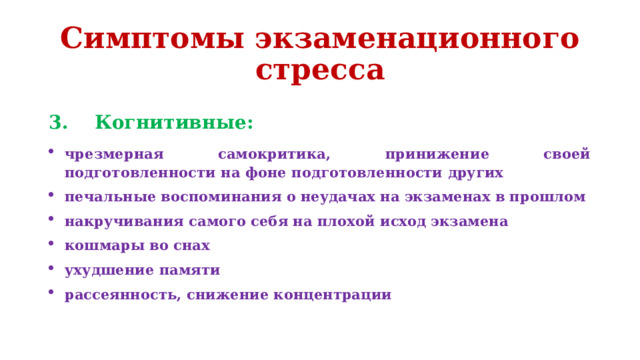 Симптомы экзаменационного стресса 3. Когнитивные: чрезмерная самокритика, принижение своей подготовленности на фоне подготовленности других печальные воспоминания о неудачах на экзаменах в прошлом накручивания самого себя на плохой исход экзамена кошмары во снах ухудшение памяти рассеянность, снижение концентрации 