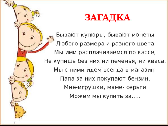  ЗАГАДКА Бывают купюры, бывают монеты Любого размера и разного цвета Мы ими расплачиваемся по кассе, Не купишь без них ни печенья, ни кваса. Мы с ними идем всегда в магазин Папа за них покупают бензин. Мне-игрушки, маме- серьги Можем мы купить за…..    