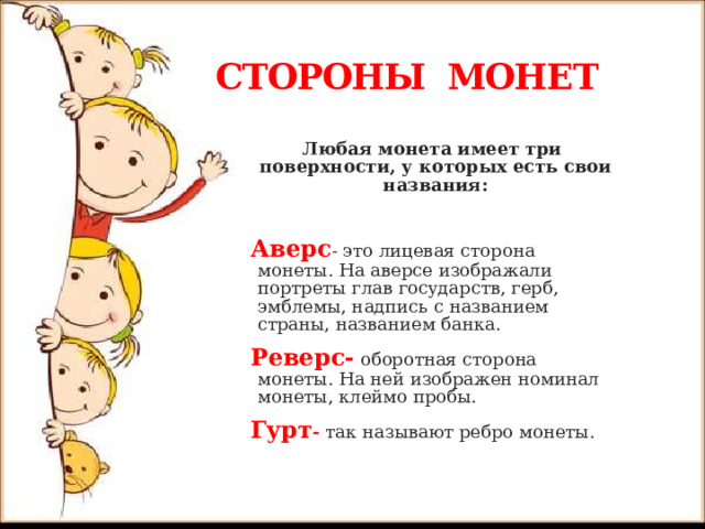 СТОРОНЫ МОНЕТ Любая монета имеет три поверхности, у которых есть свои названия: Аверс - это лицевая сторона монеты. На аверсе изображали портреты глав государств, герб, эмблемы, надпись с названием страны, названием банка. Реверс- оборотная сторона монеты. На ней изображен номинал монеты, клеймо пробы. Гурт -  так называют ребро монеты. 