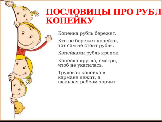  ПОСЛОВИЦЫ ПРО РУБЛЬ И КОПЕЙКУ Копейка рубль бережет. Кто не бережет копейки, тот сам не стоит рубля. Копейками рубль крепок. Копейка кругла, смотри, чтоб не укатилась. Трудовая копейка в кармане лежит, а шальная ребром торчит. 