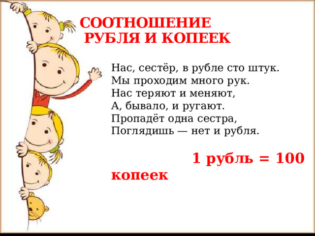 СООТНОШЕНИЕ  РУБЛЯ И КОПЕЕК Нас, сестёр, в рубле сто штук.  Мы проходим много рук.  Нас теряют и меняют,  А, бывало, и ругают.  Пропадёт одна сестра,  Поглядишь — нет и рубля.  1 рубль = 100 копеек     