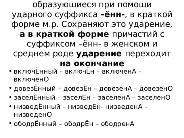 7. Причастия прош. вр., образующиеся при помощи ударного суффикса –ённ- , в краткой форме м.р. Сохраняют это ударение, а в краткой форме причастий с суффиксом –ённ- в женском и среднем роде ударение переходит на окончание включЁнный – включЁн – включенА – включенО довезЁнный – довезЁн – довезенА – довезенО заселЁнный – заселЕн – заселенА – заселенО низведЁнный – низведЕн- низведенА – низведенО ободрЁнный – ободрЁн – ободренА 
