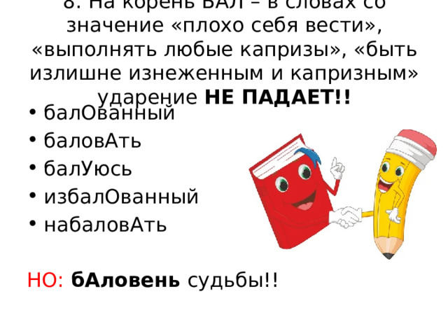 8. На корень БАЛ – в словах со значение «плохо себя вести», «выполнять любые капризы», «быть излишне изнеженным и капризным» ударение НЕ ПАДАЕТ!! балОванный баловАть балУюсь избалОванный набаловАть НО:  бАловень судьбы!! 