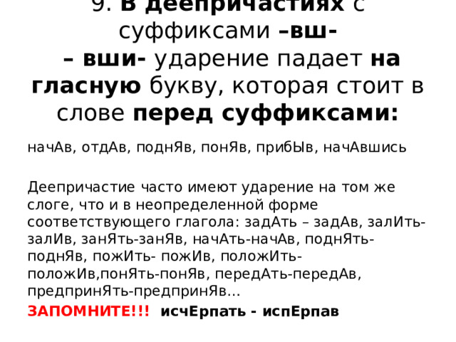 9. В деепричастиях с суффиксами –вш-  – вши- ударение падает на гласную букву, которая стоит в слове перед суффиксами: начАв, отдАв, поднЯв, понЯв, прибЫв, начАвшись Деепричастие часто имеют ударение на том же слоге, что и в неопределенной форме соответствующего глагола: задАть – задАв, залИть- залИв, занЯть-занЯв, начАть-начАв, поднЯть-поднЯв, пожИть- пожИв, положИть-положИв,понЯть-понЯв, передАть-передАв, предпринЯть-предпринЯв… ЗАПОМНИТЕ!!! исчЕрпать - испЕрпав 