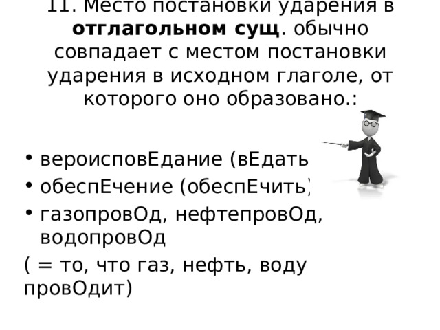 11. Место постановки ударения в отглагольном сущ . обычно совпадает с местом постановки ударения в исходном глаголе, от которого оно образовано.: вероисповЕдание (вЕдать) обеспЕчение (обеспЕчить) газопровОд, нефтепровОд, водопровОд ( = то, что газ, нефть, воду провОдит) 