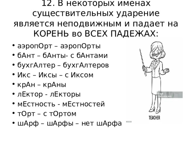12. В некоторых именах существительных ударение является неподвижным и падает на КОРЕНЬ во ВСЕХ ПАДЕЖАХ: аэропОрт – аэропОрты бАнт – бАнты- с бАнтами бухгАлтер – бухгАлтеров Икс – Иксы – с Иксом крАн – крАны лЕктор - лЕкторы мЕстность - мЕстностей тОрт – с тОртом шАрф – шАрфы – нет шАрфа 