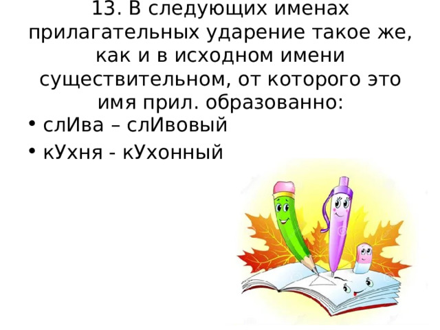 13. В следующих именах прилагательных ударение такое же, как и в исходном имени существительном, от которого это имя прил. образованно: слИва – слИвовый кУхня - кУхонный 