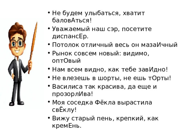 Не будем улыбаться, хватит баловАться! Уважаемый наш сэр, посетите диспансЕр. Потолок отличный весь он мазаИчный Рынок совсем новый: видимо, оптОвый Нам всем видно, как тебе завИдно! Не влезешь в шорты, не ешь тОрты! Василиса так красива, да еще и прозорлИва! Моя соседка Фёкла вырастила свЁклу! Вижу старый пень, крепкий, как кремЕнь. 