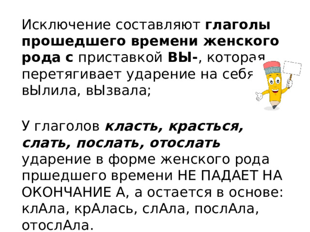 Исключение составляют глаголы прошедшего времени женского рода  с приставкой ВЫ- , которая перетягивает ударение на себя: вЫлила, вЫзвала;  У глаголов класть, красться, слать, послать, отослать ударение в форме женского рода пршедшего времени НЕ ПАДАЕТ НА ОКОНЧАНИЕ А, а остается в основе: клАла, крАлась, слАла, послАла, отослАла. 