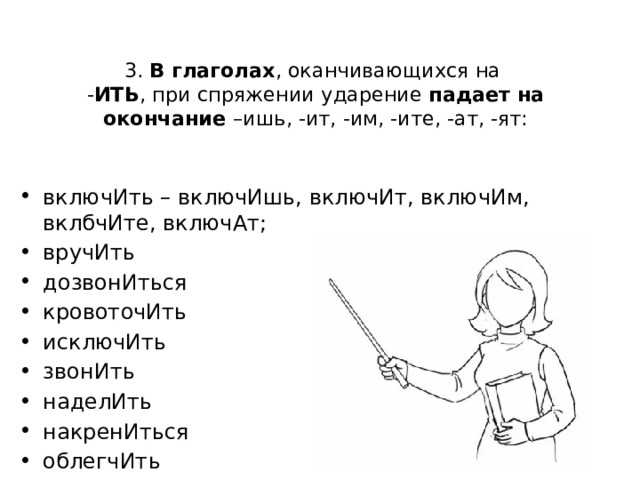 3. В глаголах , оканчивающихся на  - ИТЬ , при спряжении ударение падает на окончание –ишь, -ит, -им, -ите, -ат, -ят: включИть – включИшь, включИт, включИм, вклбчИте, включАт; вручИть дозвонИться кровоточИть исключИть звонИть наделИть накренИться облегчИть сверлИт щемИт 