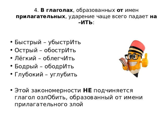4. В глаголах , образованных от имен прилагательных , ударение чаще всего падает на –ИТЬ : Быстрый – убыстрИть Острый – обострИть Лёгкий – облегчИть Бодрый – ободрИть Глубокий – углубить Этой закономерности НЕ подчиняется глагол озлОбить, образованный от имени прилагательного злой 