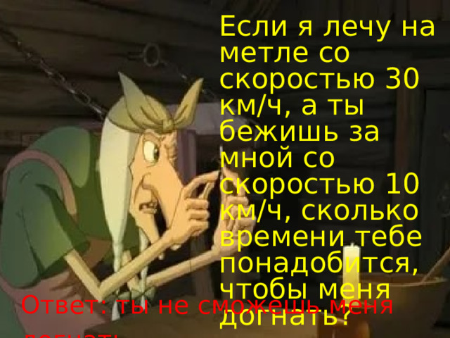 Если я лечу на метле со скоростью 30 км/ч, а ты бежишь за мной со скоростью 10 км/ч, сколько времени тебе понадобится, чтобы меня догнать? Ответ: ты не сможешь меня догнать . 