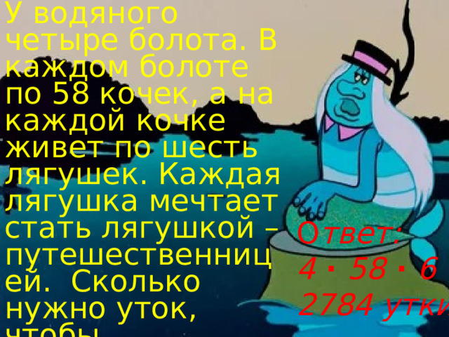 У водяного четыре болота. В каждом болоте по 58 кочек, а на каждой кочке живет по шесть лягушек. Каждая лягушка мечтает стать лягушкой – путешественницей. Сколько нужно уток, чтобы осуществилась их мечта? О твет:  4 · 58 · 6 · 2=  2784 утки 