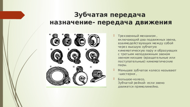 Зубчатая передача  назначение- передача движения   Трехзвенный механизм , включающий два подвижных звена, взаимодействующих между собой через высшую зубчатую кинематическую пару и образующих с третьим неподвижным звеном звеном низшие (вращательные или поступательные) кинематические пары. Меньшее зубчатое колесо называют –шестерня , Большое-колесо,  Зубчатой рейкой- если звено движется прямолинейно. 