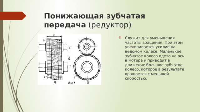 Понижающая зубчатая передача  (редуктор) Служит для уменьшения частоты вращения. При этом увеличивается усилие на ведомом колесе. Маленькое зубчатое колесо одето на ось в моторе и приводит в движение большое зубчатое колесо, которое в результате вращается с меньшей скоростью.  