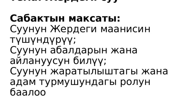 Тема: Жердеги суу   Сабактын максаты:  Суунун Жердеги маанисин түшүндүрүү;  Суунун абалдарын жана айлануусун билүү;  Суунун жаратылыштагы жана адам турмушундагы ролун баалоо 